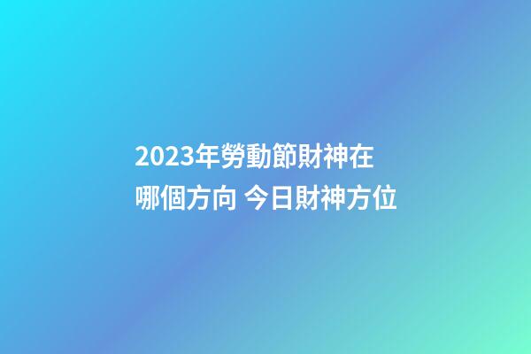 2023年勞動節財神在哪個方向 今日財神方位